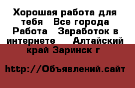 Хорошая работа для тебя - Все города Работа » Заработок в интернете   . Алтайский край,Заринск г.